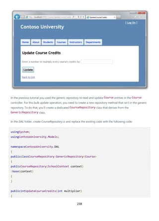 238
In the previous tutorial you used the generic repository to read and update Course entities in the Course
controller. For this bulk update operation, you need to create a new repository method that isn't in the generic
repository. To do that, you'll create a dedicated CourseRepository class that derives from the
GenericRepository class.
In the DAL folder, create CourseRepository.cs and replace the existing code with the following code:
usingSystem;
usingContosoUniversity.Models;
namespaceContosoUniversity.DAL
{
publicclassCourseRepository:GenericRepository<Course>
{
publicCourseRepository(SchoolContext context)
:base(context)
{
}
publicintUpdateCourseCredits(int multiplier)
{
 