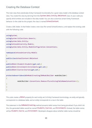 23
Creating the Database Context
The main class that coordinates Entity Framework functionality for a given data model is the database context
class. You create this class by deriving from the System.Data.Entity.DbContext class. In your code you
specify which entities are included in the data model. You can also customize certain Entity Framework
behavior. In the code for this project, the class is named SchoolContext.
Create a DAL folder. In that folder create a new class file named SchoolContext.cs, and replace the existing code
with the following code:
usingSystem;
usingSystem.Collections.Generic;
usingSystem.Data.Entity;
usingContosoUniversity.Models;
usingSystem.Data.Entity.ModelConfiguration.Conventions;
namespaceContosoUniversity.Models
{
publicclassSchoolContext:DbContext
{
publicDbSet<Student>Students{get;set;}
publicDbSet<Enrollment>Enrollments{get;set;}
publicDbSet<Course>Courses{get;set;}
protectedoverridevoidOnModelCreating(DbModelBuilder modelBuilder)
{
modelBuilder.Conventions.Remove<PluralizingTableNameConvention>();
}
}
}
This code creates a DbSet property for each entity set. In Entity Framework terminology, an entity set typically
corresponds to a database table, and an entity corresponds to a row in the table.
The statement in the OnModelCreating method prevents table names from being pluralized. If you didn't do
this, the generated tables would be named Students, Courses, and Enrollments. Instead, the table names
will be Student, Course, and Enrollment. Developers disagree about whether table names should be
 