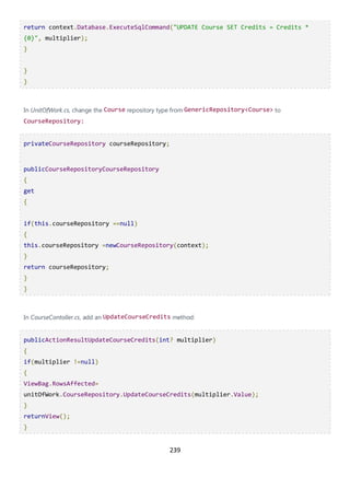 239
return context.Database.ExecuteSqlCommand("UPDATE Course SET Credits = Credits *
{0}", multiplier);
}
}
}
In UnitOfWork.cs, change the Course repository type from GenericRepository<Course> to
CourseRepository:
privateCourseRepository courseRepository;
publicCourseRepositoryCourseRepository
{
get
{
if(this.courseRepository ==null)
{
this.courseRepository =newCourseRepository(context);
}
return courseRepository;
}
}
In CourseContoller.cs, add an UpdateCourseCredits method:
publicActionResultUpdateCourseCredits(int? multiplier)
{
if(multiplier !=null)
{
ViewBag.RowsAffected=
unitOfWork.CourseRepository.UpdateCourseCredits(multiplier.Value);
}
returnView();
}
 