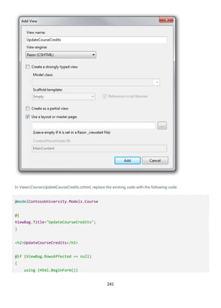 241
In ViewsCourseUpdateCourseCredits.cshtml, replace the existing code with the following code:
@modelContosoUniversity.Models.Course
@{
ViewBag.Title="UpdateCourseCredits";
}
<h2>UpdateCourseCredits</h2>
@if (ViewBag.RowsAffected == null)
{
using (Html.BeginForm())
 