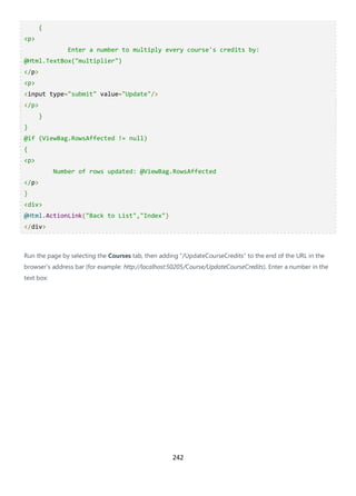 242
{
<p>
Enter a number to multiply every course's credits by:
@Html.TextBox("multiplier")
</p>
<p>
<input type="submit" value="Update"/>
</p>
}
}
@if (ViewBag.RowsAffected != null)
{
<p>
Number of rows updated: @ViewBag.RowsAffected
</p>
}
<div>
@Html.ActionLink("Back to List","Index")
</div>
Run the page by selecting the Courses tab, then adding "/UpdateCourseCredits" to the end of the URL in the
browser's address bar (for example: http://localhost:50205/Course/UpdateCourseCredits). Enter a number in the
text box:
 