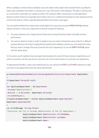 245
When a database context retrieves database rows and creates entity objects that represent them, by default it
keeps track of whether the entities in memory are in sync with what's in the database. The data in memory acts
as a cache and is used when you update an entity. This caching is often unnecessary in a web application
because context instances are typically short-lived (a new one is created and disposed for each request) and the
context that reads an entity is typically disposed before that entity is used again.
You can specify whether the context tracks entity objects for a query by using the AsNoTracking method.
Typical scenarios in which you might want to do that include the following:
• The query retrieves such a large volume of data that turning off tracking might noticeably enhance
performance.
• You want to attach an entity in order to update it, but you earlier retrieved the same entity for a different
purpose. Because the entity is already being tracked by the database context, you can't attach the entity
that you want to change. One way to prevent this from happening is to use the AsNoTracking option
with the earlier query.
In this section you'll implement business logic that illustrates the second of these scenarios. Specifically, you'll
enforce a business rule that says that an instructor can't be the administrator of more than one department.
In DepartmentController.cs, add a new method that you can call from the Edit and Create methods to make
sure that no two departments have the same administrator:
privatevoidValidateOneAdministratorAssignmentPerInstructor(Department department)
{
if(department.PersonID!=null)
{
var duplicateDepartment = db.Departments
.Include("Administrator")
.Where(d => d.PersonID== department.PersonID)
.FirstOrDefault();
if(duplicateDepartment !=null&& duplicateDepartment.DepartmentID!=
department.DepartmentID)
{
var errorMessage =String.Format(
"Instructor {0} {1} is already administrator of the {2} department.",
duplicateDepartment.Administrator.FirstMidName,
duplicateDepartment.Administrator.LastName,
duplicateDepartment.Name);
 