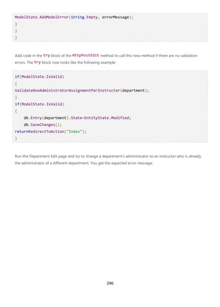 246
ModelState.AddModelError(string.Empty, errorMessage);
}
}
}
Add code in the try block of the HttpPostEdit method to call this new method if there are no validation
errors. The try block now looks like the following example:
if(ModelState.IsValid)
{
ValidateOneAdministratorAssignmentPerInstructor(department);
}
if(ModelState.IsValid)
{
db.Entry(department).State=EntityState.Modified;
db.SaveChanges();
returnRedirectToAction("Index");
}
Run the Department Edit page and try to change a department's administrator to an instructor who is already
the administrator of a different department. You get the expected error message:
 