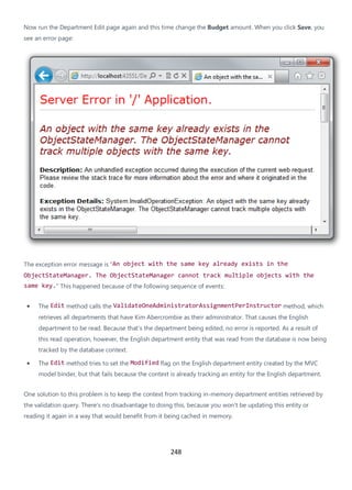 248
Now run the Department Edit page again and this time change the Budget amount. When you click Save, you
see an error page:
The exception error message is "An object with the same key already exists in the
ObjectStateManager. The ObjectStateManager cannot track multiple objects with the
same key." This happened because of the following sequence of events:
• The Edit method calls the ValidateOneAdministratorAssignmentPerInstructor method, which
retrieves all departments that have Kim Abercrombie as their administrator. That causes the English
department to be read. Because that's the department being edited, no error is reported. As a result of
this read operation, however, the English department entity that was read from the database is now being
tracked by the database context.
• The Edit method tries to set the Modified flag on the English department entity created by the MVC
model binder, but that fails because the context is already tracking an entity for the English department.
One solution to this problem is to keep the context from tracking in-memory department entities retrieved by
the validation query. There's no disadvantage to doing this, because you won't be updating this entity or
reading it again in a way that would benefit from it being cached in memory.
 