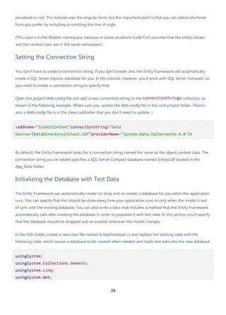 24
pluralized or not. This tutorial uses the singular form, but the important point is that you can select whichever
form you prefer by including or omitting this line of code.
(This class is in the Models namespace, because in some situations Code First assumes that the entity classes
and the context class are in the same namespace.)
Setting the Connection String
You don't have to create a connection string. If you don't create one, the Entity Framework will automatically
create a SQL Server Express database for you. In this tutorial, however, you'll work with SQL Server Compact, so
you need to create a connection string to specify that.
Open the project Web.config file and add a new connection string to the connectionStrings collection, as
shown in the following example. (Make sure you update the Web.config file in the root project folder. There's
also a Web.config file is in the Views subfolder that you don't need to update. )
<addname="SchoolContext"connectionString="Data
Source=|DataDirectory|School.sdf"providerName="System.Data.SqlServerCe.4.0"/>
By default, the Entity Framework looks for a connection string named the same as the object context class. The
connection string you've added specifies a SQL Server Compact database named School.sdf located in the
App_Data folder.
Initializing the Database with Test Data
The Entity Framework can automatically create (or drop and re-create) a database for you when the application
runs. You can specify that this should be done every time your application runs or only when the model is out
of sync with the existing database. You can also write a class that includes a method that the Entity Framework
automatically calls after creating the database in order to populate it with test data. In this section you'll specify
that the database should be dropped and re-created whenever the model changes.
In the DAL folder, create a new class file named SchoolInitializer.cs and replace the existing code with the
following code, which causes a database to be created when needed and loads test data into the new database.
usingSystem;
usingSystem.Collections.Generic;
usingSystem.Linq;
usingSystem.Web;
 