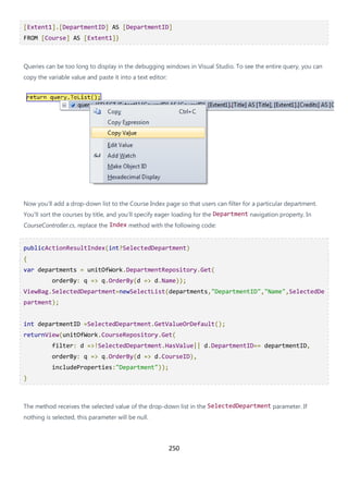 250
[Extent1].[DepartmentID] AS [DepartmentID]
FROM [Course] AS [Extent1]}
Queries can be too long to display in the debugging windows in Visual Studio. To see the entire query, you can
copy the variable value and paste it into a text editor:
Now you'll add a drop-down list to the Course Index page so that users can filter for a particular department.
You'll sort the courses by title, and you'll specify eager loading for the Department navigation property. In
CourseController.cs, replace the Index method with the following code:
publicActionResultIndex(int?SelectedDepartment)
{
var departments = unitOfWork.DepartmentRepository.Get(
orderBy: q => q.OrderBy(d => d.Name));
ViewBag.SelectedDepartment=newSelectList(departments,"DepartmentID","Name",SelectedDe
partment);
int departmentID =SelectedDepartment.GetValueOrDefault();
returnView(unitOfWork.CourseRepository.Get(
filter: d =>!SelectedDepartment.HasValue|| d.DepartmentID== departmentID,
orderBy: q => q.OrderBy(d => d.CourseID),
includeProperties:"Department"));
}
The method receives the selected value of the drop-down list in the SelectedDepartment parameter. If
nothing is selected, this parameter will be null.
 