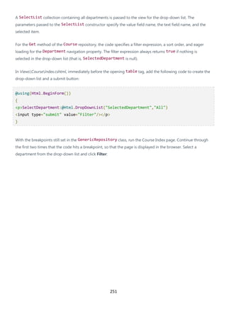 251
A SelectList collection containing all departments is passed to the view for the drop-down list. The
parameters passed to the SelectList constructor specify the value field name, the text field name, and the
selected item.
For the Get method of the Course repository, the code specifies a filter expression, a sort order, and eager
loading for the Department navigation property. The filter expression always returns true if nothing is
selected in the drop-down list (that is, SelectedDepartment is null).
In ViewsCourseIndex.cshtml, immediately before the opening table tag, add the following code to create the
drop-down list and a submit button:
@using(Html.BeginForm())
{
<p>SelectDepartment:@Html.DropDownList("SelectedDepartment","All")
<input type="submit" value="Filter"/></p>
}
With the breakpoints still set in the GenericRepository class, run the Course Index page. Continue through
the first two times that the code hits a breakpoint, so that the page is displayed in the browser. Select a
department from the drop-down list and click Filter:
 