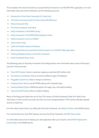 255
This completes this series of tutorials on using the Entity Framework in an ASP.NET MVC application. For more
information about the Entity Framework, see the following resources:
• Introduction to the Entity Framework 4.1 (Code First)
• The Entity Framework Code First Class Library API Reference
• Entity Framework FAQ
• The Entity Framework Team Blog
• Entity Framework in the MSDN Library
• Entity Framework in the MSDN Data Developer Center
• Entity Framework Forums on MSDN
• Julie Lerman's blog
• Code First DataAnnotations Attributes
• Maximizing Performance with the Entity Framework in an ASP.NET Web Application
• Profiling Database Activity in the Entity Framework
• Entity Framework Power Tools
The following posts on the Entity Framework Team Blog provide more information about some of the topics
covered in these tutorials:
• Fluent API Samples. How to customize mapping using fluent API method calls.
• Connections and Models. How to connect to different types of databases.
• Pluggable Conventions. How to change conventions.
• Finding Entities. How to use the Find method with composite keys.
• Loading Related Entities. Additional options for eager, lazy, and explicit loading.
• Load and AsNoTracking. More on explicit loading.
Many of the blog posts listed here are for the CTP5 version of Entity Framework Code First. Most of the
information in them remains accurate, but there are some changes between CTP5 and the officially released
version of Code First.
For information about how to use LINQ with the Entity Framework, see LINQ to Entities in the MSDN Library.
For a tutorial that uses more MVC features and uses the Entity Framework, see MVC Music Store.
For information about how to deploy your web application after you've built it, see ASP.NET Deployment
Content Map in the MSDN Library.
 