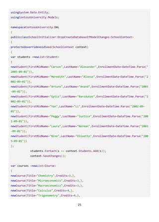25
usingSystem.Data.Entity;
usingContosoUniversity.Models;
namespaceContosoUniversity.DAL
{
publicclassSchoolInitializer:DropCreateDatabaseIfModelChanges<SchoolContext>
{
protectedoverridevoidSeed(SchoolContext context)
{
var students =newList<Student>
{
newStudent{FirstMidName="Carson",LastName="Alexander",EnrollmentDate=DateTime.Parse("
2005-09-01")},
newStudent{FirstMidName="Meredith",LastName="Alonso",EnrollmentDate=DateTime.Parse("2
002-09-01")},
newStudent{FirstMidName="Arturo",LastName="Anand",EnrollmentDate=DateTime.Parse("2003
-09-01")},
newStudent{FirstMidName="Gytis",LastName="Barzdukas",EnrollmentDate=DateTime.Parse("2
002-09-01")},
newStudent{FirstMidName="Yan",LastName="Li",EnrollmentDate=DateTime.Parse("2002-09-
01")},
newStudent{FirstMidName="Peggy",LastName="Justice",EnrollmentDate=DateTime.Parse("200
1-09-01")},
newStudent{FirstMidName="Laura",LastName="Norman",EnrollmentDate=DateTime.Parse("2003
-09-01")},
newStudent{FirstMidName="Nino",LastName="Olivetto",EnrollmentDate=DateTime.Parse("200
5-09-01")}
};
students.ForEach(s => context.Students.Add(s));
context.SaveChanges();
var courses =newList<Course>
{
newCourse{Title="Chemistry",Credits=3,},
newCourse{Title="Microeconomics",Credits=3,},
newCourse{Title="Macroeconomics",Credits=3,},
newCourse{Title="Calculus",Credits=4,},
newCourse{Title="Trigonometry",Credits=4,},
 
