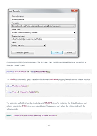 28
Open the ControllersStudentController.cs file. You see a class variable has been created that instantiates a
database context object:
privateSchoolContext db =newSchoolContext();
The Index action method gets a list of students from the Students property of the database context instance:
publicViewResultIndex()
{
returnView(db.Students.ToList());
}
The automatic scaffolding has also created a set of Student views. To customize the default headings and
column order in the Index view, open ViewsStudentIndex.cshtml and replace the existing code with the
following code:
@modelIEnumerable<ContosoUniversity.Models.Student>
 