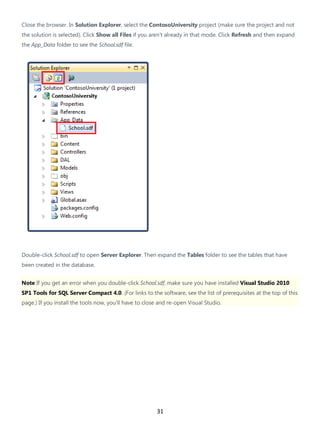 31
Close the browser. In Solution Explorer, select the ContosoUniversity project (make sure the project and not
the solution is selected). Click Show all Files if you aren't already in that mode. Click Refresh and then expand
the App_Data folder to see the School.sdf file.
Double-click School.sdf to open Server Explorer. Then expand the Tables folder to see the tables that have
been created in the database.
Note If you get an error when you double-click School.sdf, make sure you have installed Visual Studio 2010
SP1 Tools for SQL Server Compact 4.0. (For links to the software, see the list of prerequisites at the top of this
page.) If you install the tools now, you'll have to close and re-open Visual Studio.
 