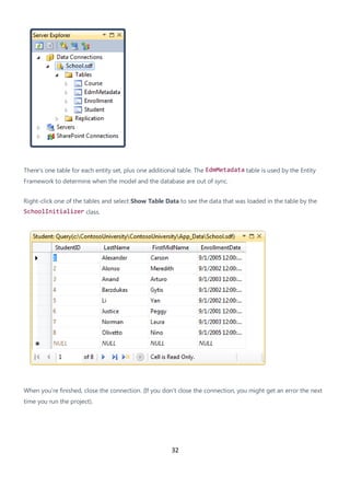 32
There's one table for each entity set, plus one additional table. The EdmMetadata table is used by the Entity
Framework to determine when the model and the database are out of sync.
Right-click one of the tables and select Show Table Data to see the data that was loaded in the table by the
SchoolInitializer class.
When you're finished, close the connection. (If you don't close the connection, you might get an error the next
time you run the project).
 