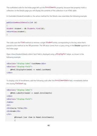 40
The scaffolded code for the Index page left out the Enrollments property, because that property holds a
collection. In the Details page you will display the contents of the collection in an HTML table.
In ControllersStudentController.cs, the action method for the Details view resembles the following example:
publicViewResultDetails(int id)
{
Student student = db.Students.Find(id);
returnView(student);
}
The code uses the Find method to retrieve a single Student entity corresponding to the key value that's
passed to the method as the id parameter. The id value comes from a query string in the Details hyperlink on
the Index page.
Open ViewsStudentDetails.cshtml. Each field is displayed using a DisplayFor helper, as shown in the
following example:
<divclass="display-label">LastName</div>
<divclass="display-field">
@Html.DisplayFor(model => model.LastName)
</div>
To display a list of enrollments, add the following code after the EnrollmentDate field, immediately before
the closing fieldset tag:
<divclass="display-label">
@Html.LabelFor(model => model.Enrollments)
</div>
<divclass="display-field">
<table>
<tr>
<th>Course Title</th>
<th>Grade</th>
</tr>
@foreach (var item in Model.Enrollments)
{
 
