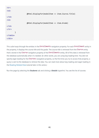 41
<tr>
<td>
@Html.DisplayFor(modelItem => item.Course.Title)
</td>
<td>
@Html.DisplayFor(modelItem => item.Grade)
</td>
</tr>
}
</table>
</div>
This code loops through the entities in the Enrollments navigation property. For each Enrollment entity in
the property, it displays the course title and the grade. The course title is retrieved from the Course entity
that's stored in the Course navigation property of the Enrollments entity. All of this data is retrieved from
the database automatically when it's needed. (In other words, you are using lazy loading here. You did not
specify eager loading for the Courses navigation property, so the first time you try to access that property, a
query is sent to the database to retrieve the data. You can read more about lazy loading and eager loading in
the Reading Related Data tutorial later in this series.)
Run the page by selecting the Students tab and clicking a Details hyperlink. You see the list of courses:
 