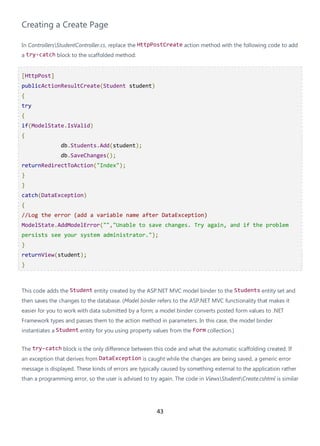 43
Creating a Create Page
In ControllersStudentController.cs, replace the HttpPostCreate action method with the following code to add
a try-catch block to the scaffolded method:
[HttpPost]
publicActionResultCreate(Student student)
{
try
{
if(ModelState.IsValid)
{
db.Students.Add(student);
db.SaveChanges();
returnRedirectToAction("Index");
}
}
catch(DataException)
{
//Log the error (add a variable name after DataException)
ModelState.AddModelError("","Unable to save changes. Try again, and if the problem
persists see your system administrator.");
}
returnView(student);
}
This code adds the Student entity created by the ASP.NET MVC model binder to the Students entity set and
then saves the changes to the database. (Model binder refers to the ASP.NET MVC functionality that makes it
easier for you to work with data submitted by a form; a model binder converts posted form values to .NET
Framework types and passes them to the action method in parameters. In this case, the model binder
instantiates a Student entity for you using property values from the Form collection.)
The try-catch block is the only difference between this code and what the automatic scaffolding created. If
an exception that derives from DataException is caught while the changes are being saved, a generic error
message is displayed. These kinds of errors are typically caused by something external to the application rather
than a programming error, so the user is advised to try again. The code in ViewsStudentCreate.cshtml is similar
 
