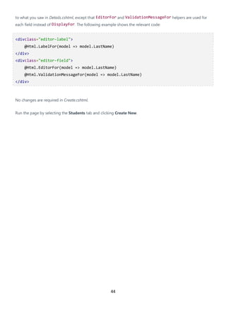 44
to what you saw in Details.cshtml, except that EditorFor and ValidationMessageFor helpers are used for
each field instead of DisplayFor. The following example shows the relevant code:
<divclass="editor-label">
@Html.LabelFor(model => model.LastName)
</div>
<divclass="editor-field">
@Html.EditorFor(model => model.LastName)
@Html.ValidationMessageFor(model => model.LastName)
</div>
No changes are required in Create.cshtml.
Run the page by selecting the Students tab and clicking Create New.
 
