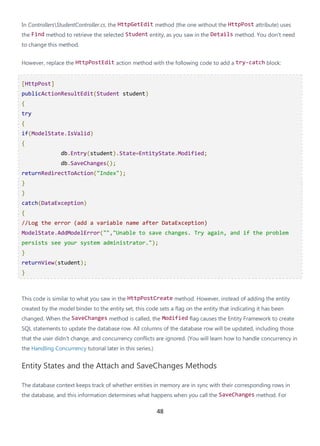 48
In ControllersStudentController.cs, the HttpGetEdit method (the one without the HttpPost attribute) uses
the Find method to retrieve the selected Student entity, as you saw in the Details method. You don't need
to change this method.
However, replace the HttpPostEdit action method with the following code to add a try-catch block:
[HttpPost]
publicActionResultEdit(Student student)
{
try
{
if(ModelState.IsValid)
{
db.Entry(student).State=EntityState.Modified;
db.SaveChanges();
returnRedirectToAction("Index");
}
}
catch(DataException)
{
//Log the error (add a variable name after DataException)
ModelState.AddModelError("","Unable to save changes. Try again, and if the problem
persists see your system administrator.");
}
returnView(student);
}
This code is similar to what you saw in the HttpPostCreate method. However, instead of adding the entity
created by the model binder to the entity set, this code sets a flag on the entity that indicating it has been
changed. When the SaveChanges method is called, the Modified flag causes the Entity Framework to create
SQL statements to update the database row. All columns of the database row will be updated, including those
that the user didn't change, and concurrency conflicts are ignored. (You will learn how to handle concurrency in
the Handling Concurrency tutorial later in this series.)
Entity States and the Attach and SaveChanges Methods
The database context keeps track of whether entities in memory are in sync with their corresponding rows in
the database, and this information determines what happens when you call the SaveChanges method. For
 