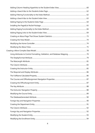 4
Adding Column Heading Hyperlinks to the Student Index View......................................................................... 60
Adding a Search Box to the Students Index Page ..................................................................................................... 62
Adding Filtering Functionality to the Index Method................................................................................................. 62
Adding a Search Box to the Student Index View........................................................................................................ 63
Adding Paging to the Students Index Page................................................................................................................. 64
Installing the PagedList NuGet Package........................................................................................................................ 65
Adding Paging Functionality to the Index Method................................................................................................... 66
Adding Paging Links to the Student Index View........................................................................................................ 69
Creating an About Page That Shows Student Statistics .......................................................................................... 73
Creating the View Model ..................................................................................................................................................... 74
Modifying the Home Controller........................................................................................................................................ 74
Modifying the About View.................................................................................................................................................. 75
Creating a More Complex Data Model..................................................................................................................................... 78
Using Attributes to Control Formatting, Validation, and Database Mapping ................................................ 79
The DisplayFormat Attribute............................................................................................................................................... 79
The MaxLength Attribute..................................................................................................................................................... 81
The Column Attribute............................................................................................................................................................ 83
Creating the Instructor Entity............................................................................................................................................. 85
The Required and Display Attributes .............................................................................................................................. 86
The FullName Calculated Property................................................................................................................................... 86
The Courses and OfficeAssignment Navigation Properties ................................................................................... 87
Creating the OfficeAssignment Entity............................................................................................................................. 87
The Key Attribute .................................................................................................................................................................... 88
The Instructor Navigation Property................................................................................................................................. 88
Modifying the Course Entity............................................................................................................................................... 89
The DatabaseGenerated Attribute.................................................................................................................................... 90
Foreign Key and Navigation Properties ......................................................................................................................... 90
Creating the Department Entity........................................................................................................................................ 91
The Column Attribute............................................................................................................................................................ 92
Foreign Key and Navigation Properties ......................................................................................................................... 92
Modifying the Student Entity............................................................................................................................................. 93
Modifying the Enrollment Entity....................................................................................................................................... 94
 