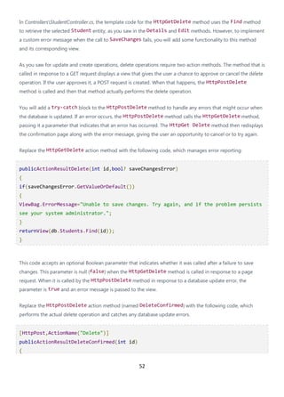 52
In ControllersStudentController.cs, the template code for the HttpGetDelete method uses the Find method
to retrieve the selected Student entity, as you saw in the Details and Edit methods. However, to implement
a custom error message when the call to SaveChanges fails, you will add some functionality to this method
and its corresponding view.
As you saw for update and create operations, delete operations require two action methods. The method that is
called in response to a GET request displays a view that gives the user a chance to approve or cancel the delete
operation. If the user approves it, a POST request is created. When that happens, the HttpPostDelete
method is called and then that method actually performs the delete operation.
You will add a try-catch block to the HttpPostDelete method to handle any errors that might occur when
the database is updated. If an error occurs, the HttpPostDelete method calls the HttpGetDelete method,
passing it a parameter that indicates that an error has occurred. The HttpGet Delete method then redisplays
the confirmation page along with the error message, giving the user an opportunity to cancel or to try again.
Replace the HttpGetDelete action method with the following code, which manages error reporting:
publicActionResultDelete(int id,bool? saveChangesError)
{
if(saveChangesError.GetValueOrDefault())
{
ViewBag.ErrorMessage="Unable to save changes. Try again, and if the problem persists
see your system administrator.";
}
returnView(db.Students.Find(id));
}
This code accepts an optional Boolean parameter that indicates whether it was called after a failure to save
changes. This parameter is null (false) when the HttpGetDelete method is called in response to a page
request. When it is called by the HttpPostDelete method in response to a database update error, the
parameter is true and an error message is passed to the view.
Replace the HttpPostDelete action method (named DeleteConfirmed) with the following code, which
performs the actual delete operation and catches any database update errors.
[HttpPost,ActionName("Delete")]
publicActionResultDeleteConfirmed(int id)
{
 