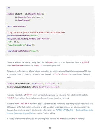 53
try
{
Student student = db.Students.Find(id);
db.Students.Remove(student);
db.SaveChanges();
}
catch(DataException)
{
//Log the error (add a variable name after DataException)
returnRedirectToAction("Delete",
newSystem.Web.Routing.RouteValueDictionary{
{"id", id },
{"saveChangesError",true}});
}
returnRedirectToAction("Index");
}
This code retrieves the selected entity, then calls the Remove method to set the entity's status to Deleted.
When SaveChanges is called, a SQL DELETE command is generated.
If improving performance in a high-volume application is a priority, you could avoid an unnecessary SQL query
to retrieve the row by replacing the lines of code that call the Find and Remove methods with the following
code:
Student studentToDelete =newStudent(){StudentID= id };
db.Entry(studentToDelete).State=EntityState.Deleted;
This code instantiates a Student entity using only the primary key value and then sets the entity state to
Deleted. That's all that the Entity Framework needs in order to delete the entity.
As noted, the HttpGetDelete method doesn't delete the data. Performing a delete operation in response to a
GET request (or for that matter, performing an edit operation, create operation, or any other operation that
changes data) creates a security risk. For more information, see ASP.NET MVC Tip #46 — Don't use Delete Links
because they create Security Holes on Stephen Walther's blog.
In ViewsStudentDelete.cshtml, add the following code between the h2 heading and the h3 heading:
 