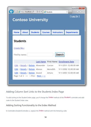 58
Adding Column Sort Links to the Students Index Page
To add sorting to the Student Index page, you'll change the Index method of the Student controller and add
code to the Student Index view.
Adding Sorting Functionality to the Index Method
In ControllersStudentController.cs, replace the Index method with the following code:
 