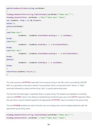 59
publicViewResultIndex(string sortOrder)
{
ViewBag.NameSortParm=String.IsNullOrEmpty(sortOrder)?"Name desc":"";
ViewBag.DateSortParm= sortOrder =="Date"?"Date desc":"Date";
var students =from s in db.Students
select s;
switch(sortOrder)
{
case"Name desc":
students = students.OrderByDescending(s => s.LastName);
break;
case"Date":
students = students.OrderBy(s => s.EnrollmentDate);
break;
case"Date desc":
students = students.OrderByDescending(s => s.EnrollmentDate);
break;
default:
students = students.OrderBy(s => s.LastName);
break;
}
returnView(students.ToList());
}
This code receives a sortOrder parameter from the query string in the URL, which is provided by ASP.NET
MVC as a parameter to the action method. The parameter will be a string that's either "Name" or "Date",
optionally followed by a space and the string "desc" to specify descending order.
The first time the Index page is requested, there's no query string. The students are displayed in ascending
order by LastName, which is the default as established by the fall-through case in the switch statement. When
the user clicks a column heading hyperlink, the appropriate sortOrder value is provided in the query string.
The two ViewBag variables are used so that the view can configure the column heading hyperlinks with the
appropriate query string values:
ViewBag.NameSortParm=String.IsNullOrEmpty(sortOrder)?"Name desc":"";
ViewBag.DateSortParm= sortOrder =="Date"?"Date desc":"Date";
 