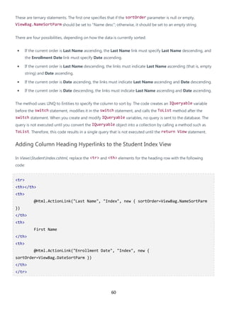 60
These are ternary statements. The first one specifies that if the sortOrder parameter is null or empty,
ViewBag.NameSortParm should be set to "Name desc"; otherwise, it should be set to an empty string.
There are four possibilities, depending on how the data is currently sorted:
• If the current order is Last Name ascending, the Last Name link must specify Last Name descending, and
the Enrollment Date link must specify Date ascending.
• If the current order is Last Name descending, the links must indicate Last Name ascending (that is, empty
string) and Date ascending.
• If the current order is Date ascending, the links must indicate Last Name ascending and Date descending.
• If the current order is Date descending, the links must indicate Last Name ascending and Date ascending.
The method uses LINQ to Entities to specify the column to sort by. The code creates an IQueryable variable
before the switch statement, modifies it in the switch statement, and calls the ToList method after the
switch statement. When you create and modify IQueryable variables, no query is sent to the database. The
query is not executed until you convert the IQueryable object into a collection by calling a method such as
ToList. Therefore, this code results in a single query that is not executed until the return View statement.
Adding Column Heading Hyperlinks to the Student Index View
In ViewsStudentIndex.cshtml, replace the <tr> and <th> elements for the heading row with the following
code:
<tr>
<th></th>
<th>
@Html.ActionLink("Last Name", "Index", new { sortOrder=ViewBag.NameSortParm
})
</th>
<th>
First Name
</th>
<th>
@Html.ActionLink("Enrollment Date", "Index", new {
sortOrder=ViewBag.DateSortParm })
</th>
</tr>
 