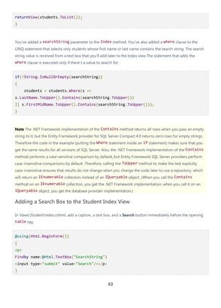 63
returnView(students.ToList());
}
You've added a searchString parameter to the Index method. You've also added a where clause to the
LINQ statement that selects only students whose first name or last name contains the search string. The search
string value is received from a text box that you'll add later to the Index view.The statement that adds the
where clause is executed only if there's a value to search for:
if(!String.IsNullOrEmpty(searchString))
{
students = students.Where(s =>
s.LastName.ToUpper().Contains(searchString.ToUpper())
|| s.FirstMidName.ToUpper().Contains(searchString.ToUpper()));
}
Note The .NET Framework implementation of the Contains method returns all rows when you pass an empty
string to it, but the Entity Framework provider for SQL Server Compact 4.0 returns zero rows for empty strings.
Therefore the code in the example (putting the Where statement inside an if statement) makes sure that you
get the same results for all versions of SQL Server. Also, the .NET Framework implementation of the Contains
method performs a case-sensitive comparison by default, but Entity Framework SQL Server providers perform
case-insensitive comparisons by default. Therefore, calling the ToUpper method to make the test explicitly
case-insensitive ensures that results do not change when you change the code later to use a repository, which
will return an IEnumerable collection instead of an IQueryable object. (When you call the Contains
method on an IEnumerable collection, you get the .NET Framework implementation; when you call it on an
IQueryable object, you get the database provider implementation.)
Adding a Search Box to the Student Index View
In ViewsStudentIndex.cshtml, add a caption, a text box, and a Search button immediately before the opening
table tag:
@using(Html.BeginForm())
{
<p>
Findby name:@Html.TextBox("SearchString")
<input type="submit" value="Search"/></p>
}
 
