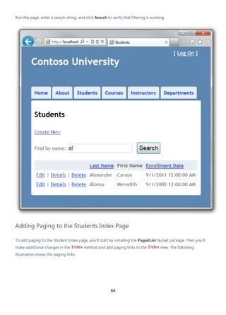 64
Run the page, enter a search string, and click Search to verify that filtering is working.
Adding Paging to the Students Index Page
To add paging to the Student Index page, you'll start by installing the PagedList NuGet package. Then you'll
make additional changes in the Index method and add paging links to the Index view. The following
illustration shows the paging links.
 