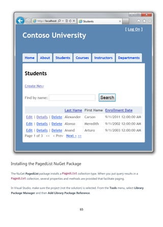 65
Installing the PagedList NuGet Package
The NuGet PagedList package installs a PagedList collection type. When you put query results in a
PagedList collection, several properties and methods are provided that facilitate paging.
In Visual Studio, make sure the project (not the solution) is selected. From the Tools menu, select Library
Package Manager and then Add Library Package Reference.
 
