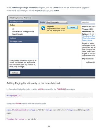 66
In the Add Library Package Reference dialog box, click the Online tab on the left and then enter "pagedlist"
in the search box. When you see the PagedList package, click Install.
Adding Paging Functionality to the Index Method
In ControllersStudentController.cs, add a using statement for the PagedList namespace:
usingPagedList;
Replace the Index method with the following code:
publicViewResultIndex(string sortOrder,string currentFilter,string searchString,int?
page)
{
ViewBag.CurrentSort= sortOrder;
 