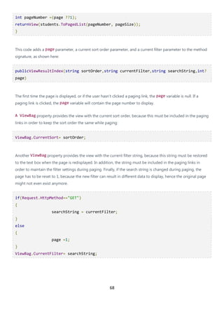 68
int pageNumber =(page ??1);
returnView(students.ToPagedList(pageNumber, pageSize));
}
This code adds a page parameter, a current sort order parameter, and a current filter parameter to the method
signature, as shown here:
publicViewResultIndex(string sortOrder,string currentFilter,string searchString,int?
page)
The first time the page is displayed, or if the user hasn't clicked a paging link, the page variable is null. If a
paging link is clicked, the page variable will contain the page number to display.
A ViewBag property provides the view with the current sort order, because this must be included in the paging
links in order to keep the sort order the same while paging:
ViewBag.CurrentSort= sortOrder;
Another ViewBag property provides the view with the current filter string, because this string must be restored
to the text box when the page is redisplayed. In addition, the string must be included in the paging links in
order to maintain the filter settings during paging. Finally, if the search string is changed during paging, the
page has to be reset to 1, because the new filter can result in different data to display, hence the original page
might not even exist anymore.
if(Request.HttpMethod=="GET")
{
searchString = currentFilter;
}
else
{
page =1;
}
ViewBag.CurrentFilter= searchString;
 