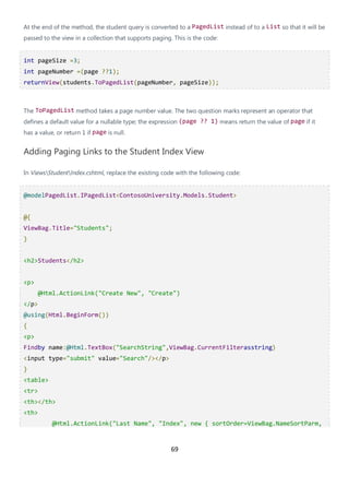 69
At the end of the method, the student query is converted to a PagedList instead of to a List so that it will be
passed to the view in a collection that supports paging. This is the code:
int pageSize =3;
int pageNumber =(page ??1);
returnView(students.ToPagedList(pageNumber, pageSize));
The ToPagedList method takes a page number value. The two question marks represent an operator that
defines a default value for a nullable type; the expression (page ?? 1) means return the value of page if it
has a value, or return 1 if page is null.
Adding Paging Links to the Student Index View
In ViewsStudentIndex.cshtml, replace the existing code with the following code:
@modelPagedList.IPagedList<ContosoUniversity.Models.Student>
@{
ViewBag.Title="Students";
}
<h2>Students</h2>
<p>
@Html.ActionLink("Create New", "Create")
</p>
@using(Html.BeginForm())
{
<p>
Findby name:@Html.TextBox("SearchString",ViewBag.CurrentFilterasstring)
<input type="submit" value="Search"/></p>
}
<table>
<tr>
<th></th>
<th>
@Html.ActionLink("Last Name", "Index", new { sortOrder=ViewBag.NameSortParm,
 