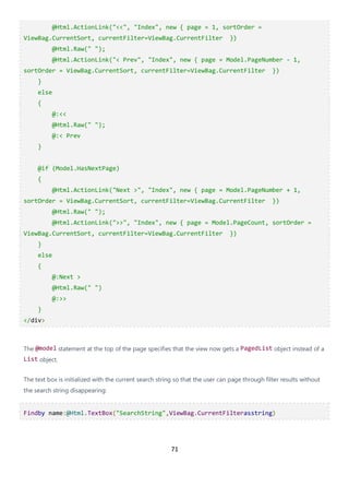 71
@Html.ActionLink("<<", "Index", new { page = 1, sortOrder =
ViewBag.CurrentSort, currentFilter=ViewBag.CurrentFilter })
@Html.Raw(" ");
@Html.ActionLink("< Prev", "Index", new { page = Model.PageNumber - 1,
sortOrder = ViewBag.CurrentSort, currentFilter=ViewBag.CurrentFilter })
}
else
{
@:<<
@Html.Raw(" ");
@:< Prev
}
@if (Model.HasNextPage)
{
@Html.ActionLink("Next >", "Index", new { page = Model.PageNumber + 1,
sortOrder = ViewBag.CurrentSort, currentFilter=ViewBag.CurrentFilter })
@Html.Raw(" ");
@Html.ActionLink(">>", "Index", new { page = Model.PageCount, sortOrder =
ViewBag.CurrentSort, currentFilter=ViewBag.CurrentFilter })
}
else
{
@:Next >
@Html.Raw(" ")
@:>>
}
</div>
The @model statement at the top of the page specifies that the view now gets a PagedList object instead of a
List object.
The text box is initialized with the current search string so that the user can page through filter results without
the search string disappearing:
Findby name:@Html.TextBox("SearchString",ViewBag.CurrentFilterasstring)
 