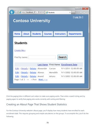 73
Click the paging links in different sort orders to make sure paging works. Then enter a search string and try
paging again to verify that paging also works correctly with sorting and filtering.
Creating an About Page That Shows Student Statistics
For the Contoso University website's About page, you'll display how many students have enrolled for each
enrollment date. This requires grouping and simple calculations on the groups. To accomplish this, you'll do the
following:
 