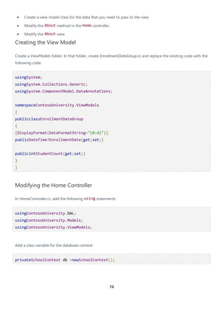 74
• Create a view model class for the data that you need to pass to the view.
• Modify the About method in the Home controller.
• Modify the About view.
Creating the View Model
Create a ViewModels folder. In that folder, create EnrollmentDateGroup.cs and replace the existing code with the
following code:
usingSystem;
usingSystem.Collections.Generic;
usingSystem.ComponentModel.DataAnnotations;
namespaceContosoUniversity.ViewModels
{
publicclassEnrollmentDateGroup
{
[DisplayFormat(DataFormatString="{0:d}")]
publicDateTime?EnrollmentDate{get;set;}
publicintStudentCount{get;set;}
}
}
Modifying the Home Controller
In HomeController.cs, add the following using statements:
usingContosoUniversity.DAL;
usingContosoUniversity.Models;
usingContosoUniversity.ViewModels;
Add a class variable for the database context:
privateSchoolContext db =newSchoolContext();
 