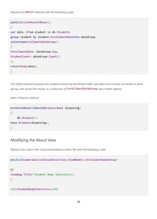 75
Replace the About method with the following code:
publicActionResultAbout()
{
var data =from student in db.Students
group student by student.EnrollmentDateinto dateGroup
selectnewEnrollmentDateGroup()
{
EnrollmentDate= dateGroup.Key,
StudentCount= dateGroup.Count()
};
returnView(data);
}
The LINQ statement groups the student entities by enrollment date, calculates the number of entities in each
group, and stores the results in a collection of EnrollmentDateGroup view model objects.
Add a Dispose method:
protectedoverridevoidDispose(bool disposing)
{
db.Dispose();
base.Dispose(disposing);
}
Modifying the About View
Replace the code in the ViewsHomeAbout.cshtml file with the following code:
@modelIEnumerable<ContosoUniversity.ViewModels.EnrollmentDateGroup>
@{
ViewBag.Title="Student Body Statistics";
}
<h2>StudentBodyStatistics</h2>
 