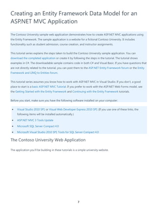 7
Creating an Entity Framework Data Model for an
ASP.NET MVC Application
The Contoso University sample web application demonstrates how to create ASP.NET MVC applications using
the Entity Framework. The sample application is a website for a fictional Contoso University. It includes
functionality such as student admission, course creation, and instructor assignments.
This tutorial series explains the steps taken to build the Contoso University sample application. You can
download the completed application or create it by following the steps in the tutorial. The tutorial shows
examples in C#. The downloadable sample contains code in both C# and Visual Basic. If you have questions that
are not directly related to the tutorial, you can post them to the ASP.NET Entity Framework forum or the Entity
Framework and LINQ to Entities forum.
This tutorial series assumes you know how to work with ASP.NET MVC in Visual Studio. If you don’t, a good
place to start is a basic ASP.NET MVC Tutorial. If you prefer to work with the ASP.NET Web Forms model, see
the Getting Started with the Entity Framework and Continuing with the Entity Framework tutorials.
Before you start, make sure you have the following software installed on your computer:
• Visual Studio 2010 SP1 or Visual Web Developer Express 2010 SP1 (If you use one of these links, the
following items will be installed automatically.)
• ASP.NET MVC 3 Tools Update
• Microsoft SQL Server Compact 4.0
• Microsoft Visual Studio 2010 SP1 Tools for SQL Server Compact 4.0
The Contoso University Web Application
The application you'll be building in these tutorials is a simple university website.
 