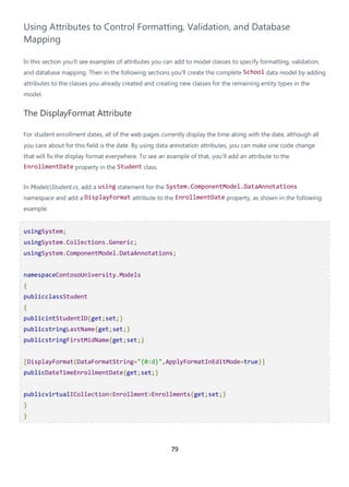 79
Using Attributes to Control Formatting, Validation, and Database
Mapping
In this section you'll see examples of attributes you can add to model classes to specify formatting, validation,
and database mapping. Then in the following sections you'll create the complete School data model by adding
attributes to the classes you already created and creating new classes for the remaining entity types in the
model.
The DisplayFormat Attribute
For student enrollment dates, all of the web pages currently display the time along with the date, although all
you care about for this field is the date. By using data annotation attributes, you can make one code change
that will fix the display format everywhere. To see an example of that, you'll add an attribute to the
EnrollmentDate property in the Student class.
In ModelsStudent.cs, add a using statement for the System.ComponentModel.DataAnnotations
namespace and add a DisplayFormat attribute to the EnrollmentDate property, as shown in the following
example:
usingSystem;
usingSystem.Collections.Generic;
usingSystem.ComponentModel.DataAnnotations;
namespaceContosoUniversity.Models
{
publicclassStudent
{
publicintStudentID{get;set;}
publicstringLastName{get;set;}
publicstringFirstMidName{get;set;}
[DisplayFormat(DataFormatString="{0:d}",ApplyFormatInEditMode=true)]
publicDateTimeEnrollmentDate{get;set;}
publicvirtualICollection<Enrollment>Enrollments{get;set;}
}
}
 