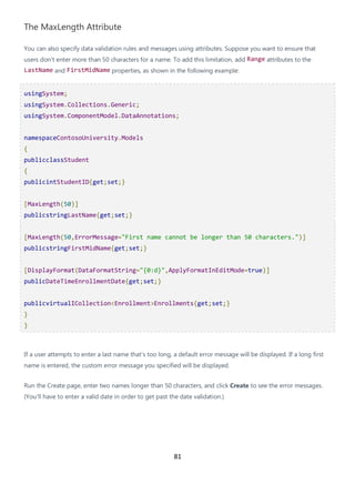 81
The MaxLength Attribute
You can also specify data validation rules and messages using attributes. Suppose you want to ensure that
users don't enter more than 50 characters for a name. To add this limitation, add Range attributes to the
LastName and FirstMidName properties, as shown in the following example:
usingSystem;
usingSystem.Collections.Generic;
usingSystem.ComponentModel.DataAnnotations;
namespaceContosoUniversity.Models
{
publicclassStudent
{
publicintStudentID{get;set;}
[MaxLength(50)]
publicstringLastName{get;set;}
[MaxLength(50,ErrorMessage="First name cannot be longer than 50 characters.")]
publicstringFirstMidName{get;set;}
[DisplayFormat(DataFormatString="{0:d}",ApplyFormatInEditMode=true)]
publicDateTimeEnrollmentDate{get;set;}
publicvirtualICollection<Enrollment>Enrollments{get;set;}
}
}
If a user attempts to enter a last name that's too long, a default error message will be displayed. If a long first
name is entered, the custom error message you specified will be displayed.
Run the Create page, enter two names longer than 50 characters, and click Create to see the error messages.
(You'll have to enter a valid date in order to get past the date validation.)
 