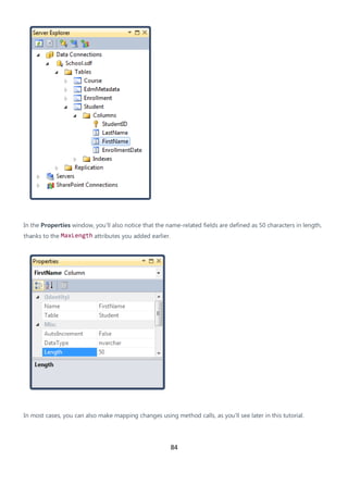 84
In the Properties window, you'll also notice that the name-related fields are defined as 50 characters in length,
thanks to the MaxLength attributes you added earlier.
In most cases, you can also make mapping changes using method calls, as you'll see later in this tutorial.
 