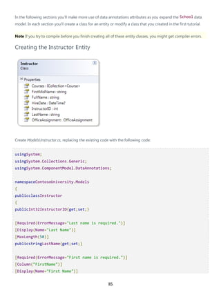85
In the following sections you'll make more use of data annotations attributes as you expand the School data
model. In each section you'll create a class for an entity or modify a class that you created in the first tutorial.
Note If you try to compile before you finish creating all of these entity classes, you might get compiler errors.
Creating the Instructor Entity
Create ModelsInstructor.cs, replacing the existing code with the following code:
usingSystem;
usingSystem.Collections.Generic;
usingSystem.ComponentModel.DataAnnotations;
namespaceContosoUniversity.Models
{
publicclassInstructor
{
publicInt32InstructorID{get;set;}
[Required(ErrorMessage="Last name is required.")]
[Display(Name="Last Name")]
[MaxLength(50)]
publicstringLastName{get;set;}
[Required(ErrorMessage="First name is required.")]
[Column("FirstName")]
[Display(Name="First Name")]
 