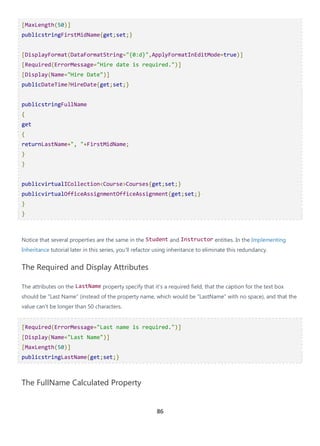 86
[MaxLength(50)]
publicstringFirstMidName{get;set;}
[DisplayFormat(DataFormatString="{0:d}",ApplyFormatInEditMode=true)]
[Required(ErrorMessage="Hire date is required.")]
[Display(Name="Hire Date")]
publicDateTime?HireDate{get;set;}
publicstringFullName
{
get
{
returnLastName+", "+FirstMidName;
}
}
publicvirtualICollection<Course>Courses{get;set;}
publicvirtualOfficeAssignmentOfficeAssignment{get;set;}
}
}
Notice that several properties are the same in the Student and Instructor entities. In the Implementing
Inheritance tutorial later in this series, you'll refactor using inheritance to eliminate this redundancy.
The Required and Display Attributes
The attributes on the LastName property specify that it's a required field, that the caption for the text box
should be "Last Name" (instead of the property name, which would be "LastName" with no space), and that the
value can't be longer than 50 characters.
[Required(ErrorMessage="Last name is required.")]
[Display(Name="Last Name")]
[MaxLength(50)]
publicstringLastName{get;set;}
The FullName Calculated Property
 