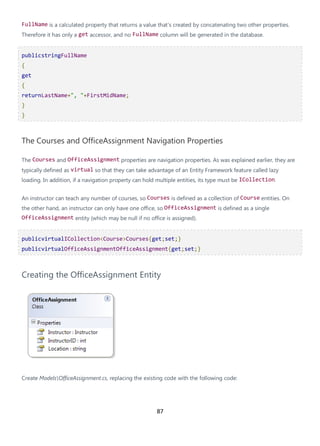 87
FullName is a calculated property that returns a value that's created by concatenating two other properties.
Therefore it has only a get accessor, and no FullName column will be generated in the database.
publicstringFullName
{
get
{
returnLastName+", "+FirstMidName;
}
}
The Courses and OfficeAssignment Navigation Properties
The Courses and OfficeAssignment properties are navigation properties. As was explained earlier, they are
typically defined as virtual so that they can take advantage of an Entity Framework feature called lazy
loading. In addition, if a navigation property can hold multiple entities, its type must be ICollection.
An instructor can teach any number of courses, so Courses is defined as a collection of Course entities. On
the other hand, an instructor can only have one office, so OfficeAssignment is defined as a single
OfficeAssignment entity (which may be null if no office is assigned).
publicvirtualICollection<Course>Courses{get;set;}
publicvirtualOfficeAssignmentOfficeAssignment{get;set;}
Creating the OfficeAssignment Entity
Create ModelsOfficeAssignment.cs, replacing the existing code with the following code:
 