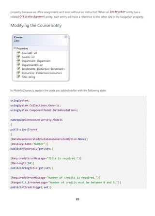 89
property (because an office assignment can't exist without an instructor). When an Instructor entity has a
related OfficeAssignment entity, each entity will have a reference to the other one in its navigation property.
Modifying the Course Entity
In ModelsCourse.cs, replace the code you added earlier with the following code:
usingSystem;
usingSystem.Collections.Generic;
usingSystem.ComponentModel.DataAnnotations;
namespaceContosoUniversity.Models
{
publicclassCourse
{
[DatabaseGenerated(DatabaseGeneratedOption.None)]
[Display(Name="Number")]
publicintCourseID{get;set;}
[Required(ErrorMessage="Title is required.")]
[MaxLength(50)]
publicstringTitle{get;set;}
[Required(ErrorMessage="Number of credits is required.")]
[Range(0,5,ErrorMessage="Number of credits must be between 0 and 5.")]
publicintCredits{get;set;}
 