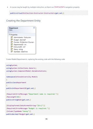 91
• A course may be taught by multiple instructors, so there's an Instructors navigation property:
publicvirtualICollection<Instructor>Instructors{get;set;}
Creating the Department Entity
Create ModelsDepartment.cs, replacing the existing code with the following code:
usingSystem;
usingSystem.Collections.Generic;
usingSystem.ComponentModel.DataAnnotations;
namespaceContosoUniversity.Models
{
publicclassDepartment
{
publicintDepartmentID{get;set;}
[Required(ErrorMessage="Department name is required.")]
[MaxLength(50)]
publicstringName{get;set;}
[DisplayFormat(DataFormatString="{0:c}")]
[Required(ErrorMessage="Budget is required.")]
[Column(TypeName="money")]
publicdecimal?Budget{get;set;}
 