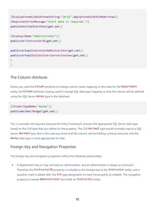 92
[DisplayFormat(DataFormatString="{0:d}",ApplyFormatInEditMode=true)]
[Required(ErrorMessage="Start date is required.")]
publicDateTimeStartDate{get;set;}
[Display(Name="Administrator")]
publicint?InstructorID{get;set;}
publicvirtualInstructorAdministrator{get;set;}
publicvirtualICollection<Course>Courses{get;set;}
}
}
The Column Attribute
Earlier you used the Column attribute to change column name mapping. In the code for the Department
entity, the Column attribute is being used to change SQL data type mapping so that the column will be defined
using the SQL Server money type in the database:
[Column(TypeName="money")]
publicdecimal?Budget{get;set;}
This is normally not required, because the Entity Framework chooses the appropriate SQL Server data type
based on the CLR type that you define for the property. The CLR decimal type would normally map to a SQL
Server decimal type. But in this case you know that the column will be holding currency amounts, and the
money data type is more appropriate for that.
Foreign Key and Navigation Properties
The foreign key and navigation properties reflect the following relationships:
• A department may or may not have an administrator, and an administrator is always an instructor.
Therefore the InstructorID property is included as the foreign key to the Instructor entity, and a
question mark is added after the int type designation to mark the property as nullable. The navigation
property is named Administrator but holds an Instructor entity:
 