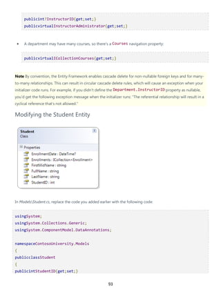 93
publicint?InstructorID{get;set;}
publicvirtualInstructorAdministrator{get;set;}
• A department may have many courses, so there's a Courses navigation property:
publicvirtualICollectionCourses{get;set;}
Note By convention, the Entity Framework enables cascade delete for non-nullable foreign keys and for many-
to-many relationships. This can result in circular cascade delete rules, which will cause an exception when your
initializer code runs. For example, if you didn't define the Department.InstructorID property as nullable,
you'd get the following exception message when the initializer runs: "The referential relationship will result in a
cyclical reference that's not allowed."
Modifying the Student Entity
In ModelsStudent.cs, replace the code you added earlier with the following code:
usingSystem;
usingSystem.Collections.Generic;
usingSystem.ComponentModel.DataAnnotations;
namespaceContosoUniversity.Models
{
publicclassStudent
{
publicintStudentID{get;set;}
 