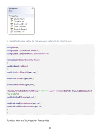 95
In ModelsEnrollment.cs, replace the code you added earlier with the following code:
usingSystem;
usingSystem.Collections.Generic;
usingSystem.ComponentModel.DataAnnotations;
namespaceContosoUniversity.Models
{
publicclassEnrollment
{
publicintEnrollmentID{get;set;}
publicintCourseID{get;set;}
publicintStudentID{get;set;}
[DisplayFormat(DataFormatString="{0:#.#}",ApplyFormatInEditMode=true,NullDisplayText=
"No grade")]
publicdecimal?Grade{get;set;}
publicvirtualCourseCourse{get;set;}
publicvirtualStudentStudent{get;set;}
}
}
Foreign Key and Navigation Properties
 