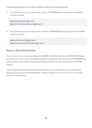 96
The foreign key properties and navigation properties reflect the following relationships:
• An enrollment record is for a single course, so there's a CourseID foreign key property and a Course
navigation property:
publicintCourseID{get;set;}
publicvirtualCourseCourse{get;set;}
• An enrollment record is for a single student, so there's a StudentID foreign key property and a Student
navigation property:
publicintStudentID{get;set;}
publicvirtualStudentStudent{get;set;}
Many-to-Many Relationships
There's a many-to-many relationship between the Student and Course entities, and the Enrollment entity
corresponds to a many-to-many join table with payload in the database. This means that the Enrollment table
contains additional data besides foreign keys for the joined tables (in this case, a primary key and a Grade
property).
The following illustration shows what these relationships look like in an entity diagram. (This diagram was
generated using the Entity Framework designer; creating the diagram isn't part of the tutorial, it's just being
used here as an illustration.)
 